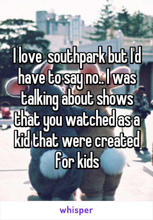 I love  southpark but I'd have to say no.. I was talking about shows that you watched as a kid that were created for kids