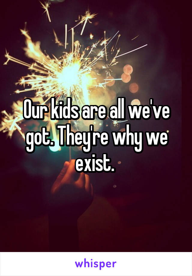 Our kids are all we've got. They're why we exist. 