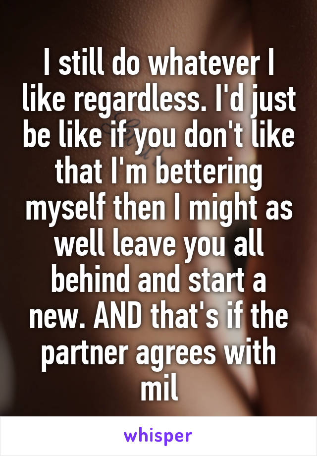 I still do whatever I like regardless. I'd just be like if you don't like that I'm bettering myself then I might as well leave you all behind and start a new. AND that's if the partner agrees with mil