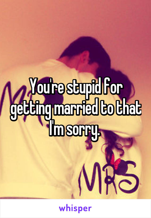 You're stupid for getting married to that I'm sorry. 