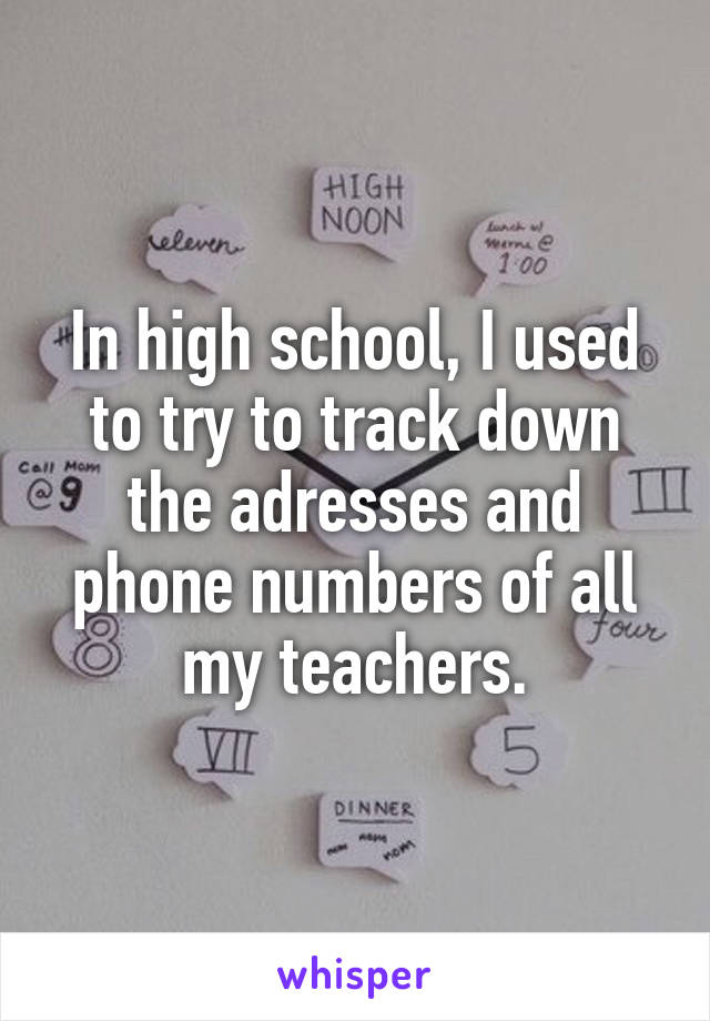 In high school, I used to try to track down the adresses and phone numbers of all my teachers.