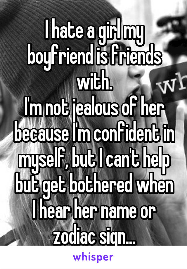 I hate a girl my boyfriend is friends with.
I'm not jealous of her because I'm confident in myself, but I can't help but get bothered when I hear her name or zodiac sign...