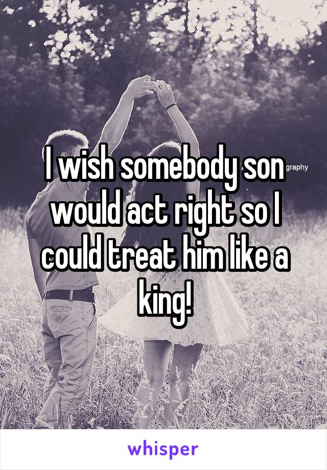 I wish somebody son would act right so I could treat him like a king!