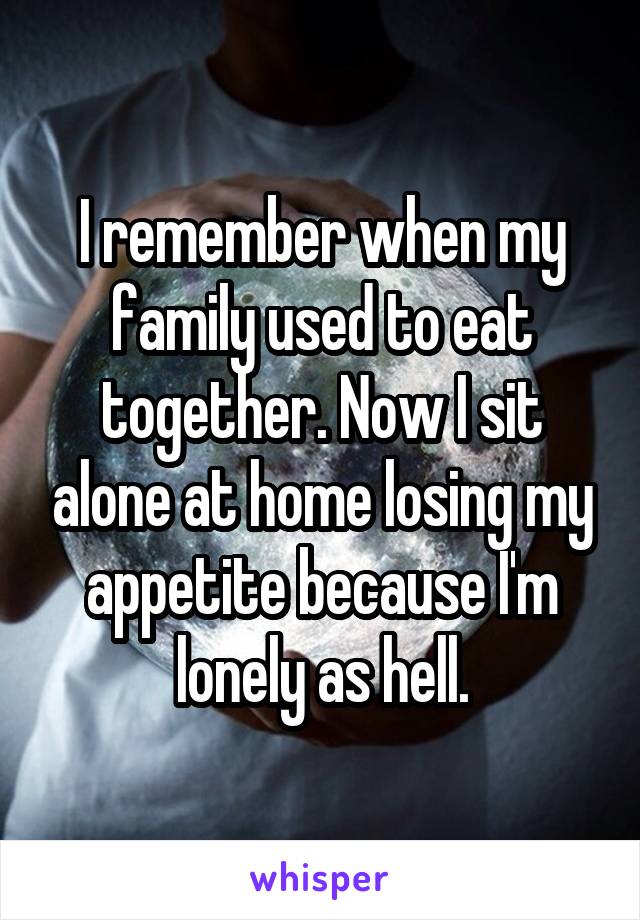 I remember when my family used to eat together. Now I sit alone at home losing my appetite because I'm lonely as hell.