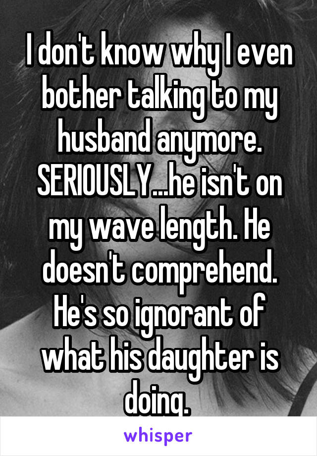 I don't know why I even bother talking to my husband anymore. SERIOUSLY...he isn't on my wave length. He doesn't comprehend. He's so ignorant of what his daughter is doing. 