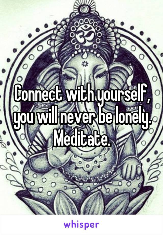 Connect with yourself, you will never be lonely. Meditate.