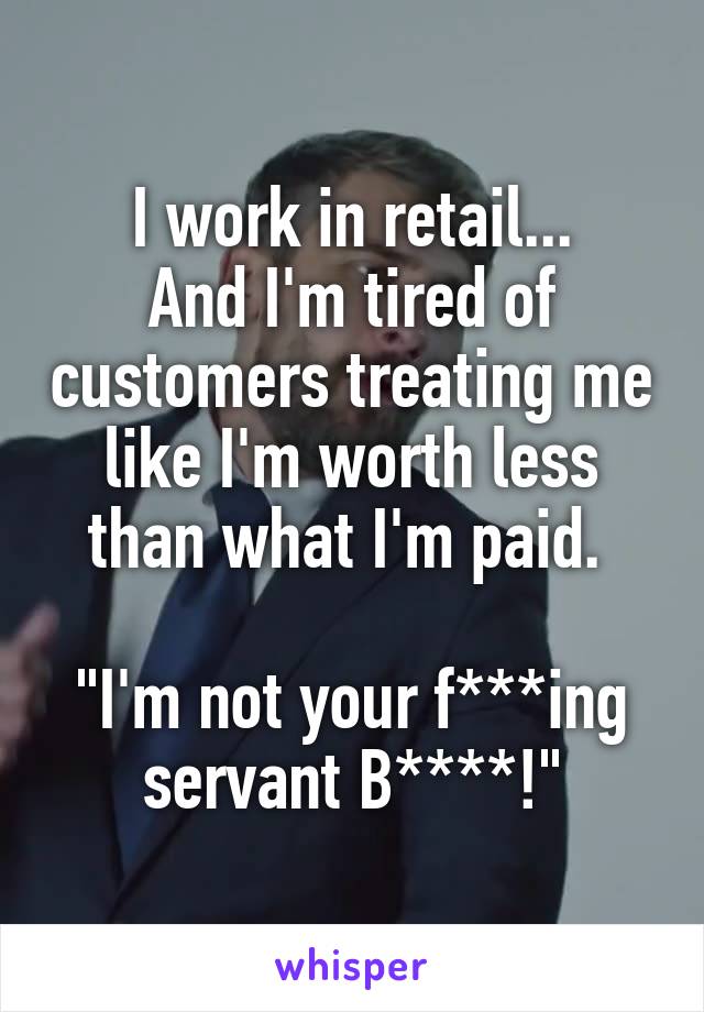 I work in retail...
And I'm tired of customers treating me like I'm worth less than what I'm paid. 

"I'm not your f***ing servant B****!"