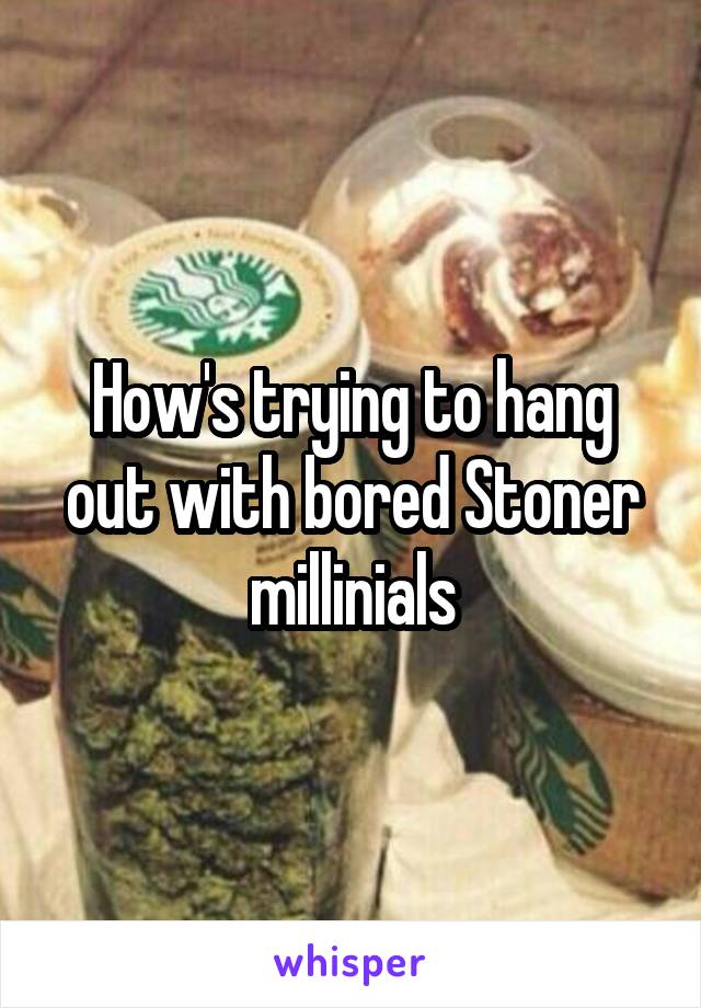 How's trying to hang out with bored Stoner millinials