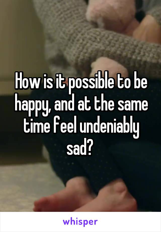 How is it possible to be happy, and at the same time feel undeniably sad? 