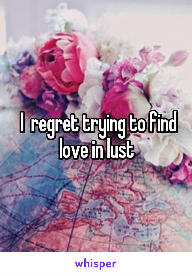  I  regret trying to find love in lust