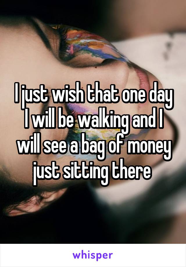 I just wish that one day I will be walking and I will see a bag of money just sitting there 