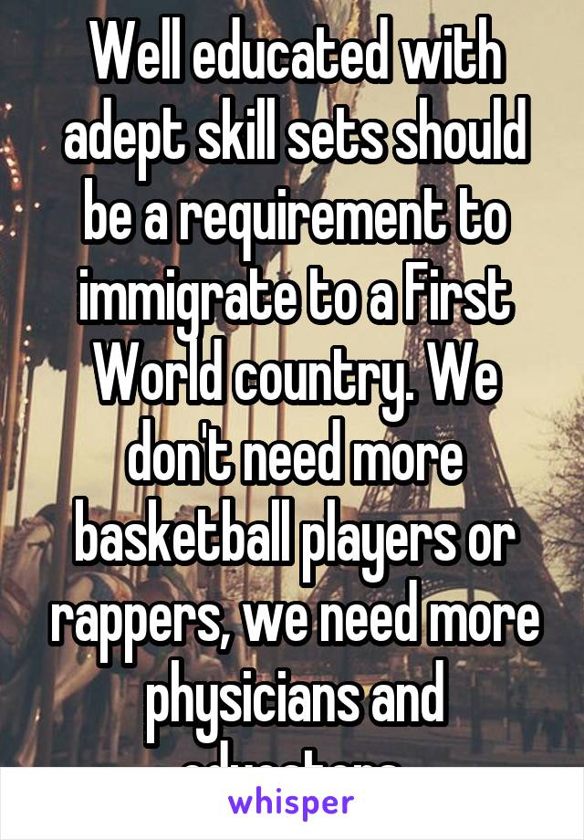  Well educated with  adept skill sets should be a requirement to immigrate to a First World country. We don't need more basketball players or rappers, we need more physicians and educators.