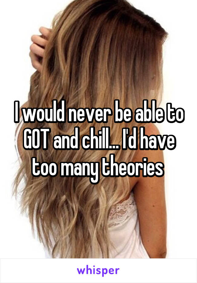 I would never be able to GOT and chill... I'd have too many theories 
