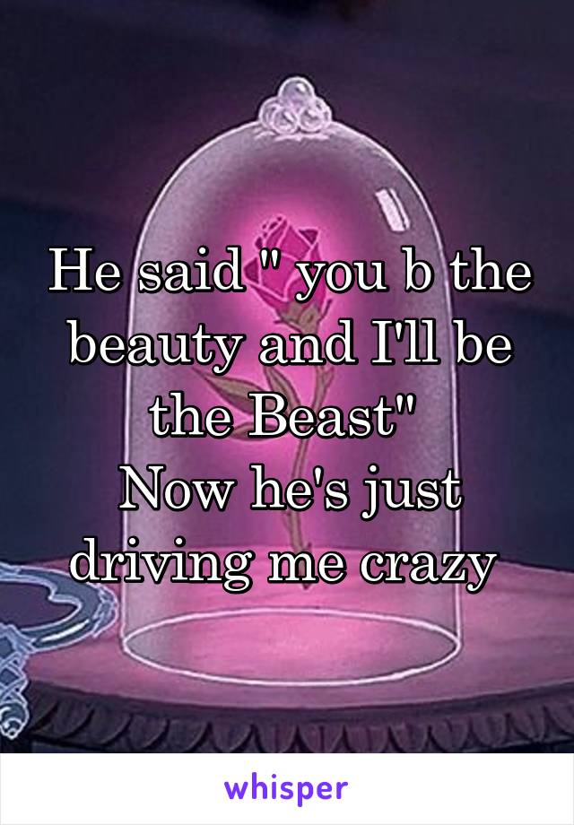 He said " you b the beauty and I'll be the Beast" 
Now he's just driving me crazy 