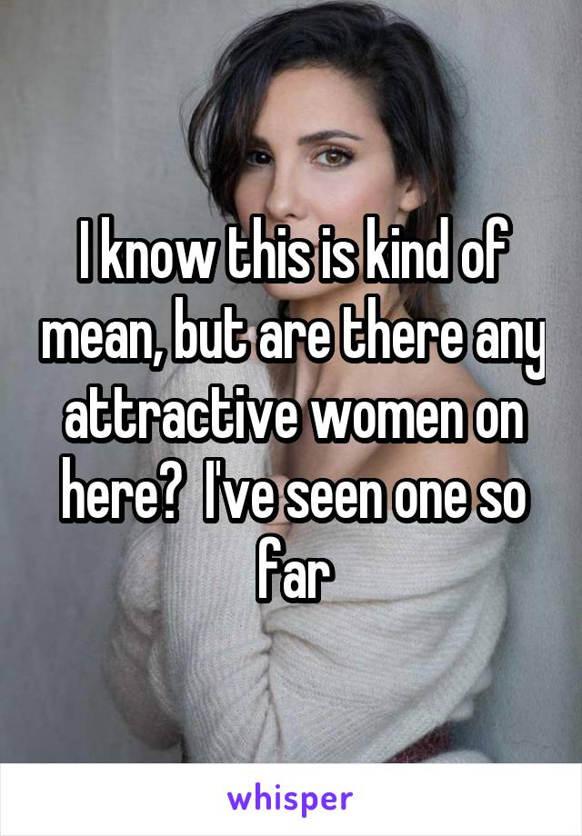 I know this is kind of mean, but are there any attractive women on here?  I've seen one so far