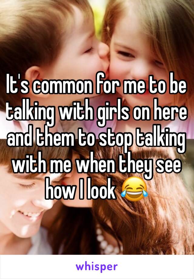 It's common for me to be talking with girls on here and them to stop talking with me when they see how I look 😂