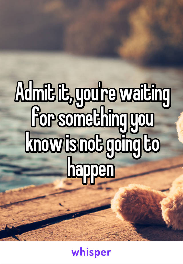 Admit it, you're waiting for something you know is not going to happen 