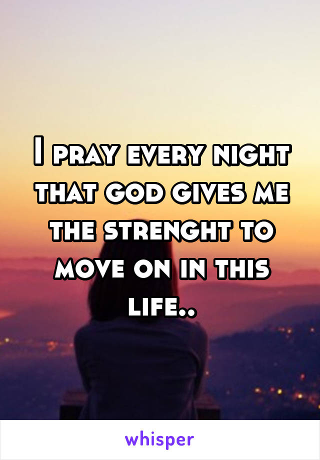 I pray every night that god gives me the strenght to move on in this life..