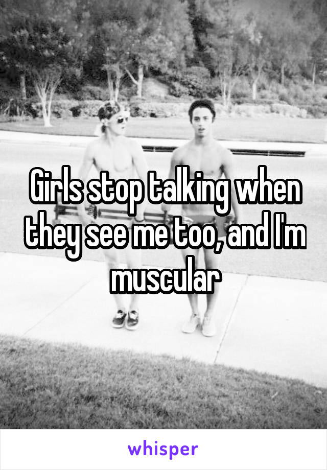 Girls stop talking when they see me too, and I'm muscular