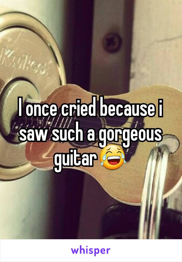 I once cried because i saw such a gorgeous guitar😂