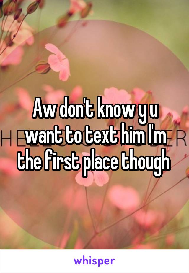 Aw don't know y u want to text him I'm the first place though 