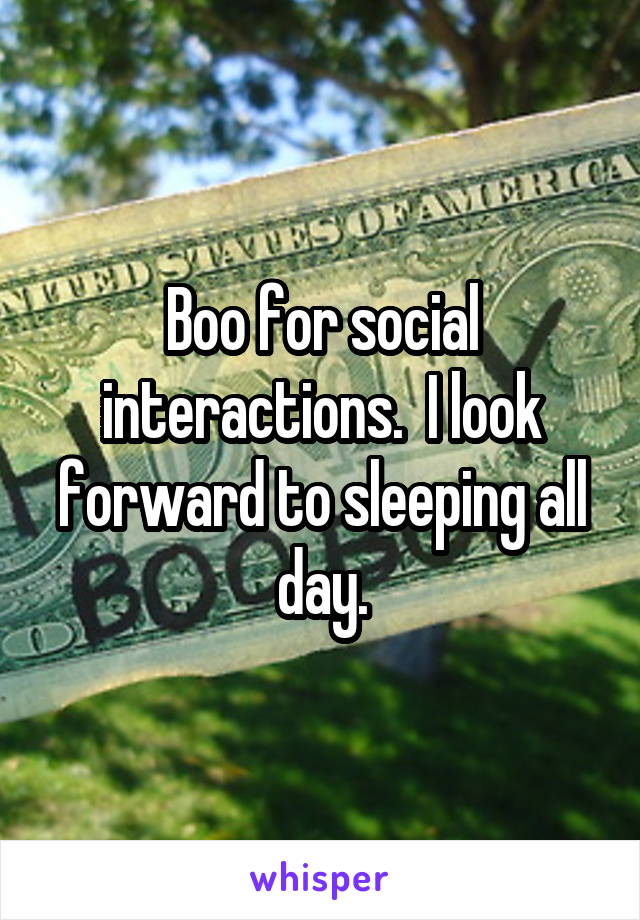 Boo for social interactions.  I look forward to sleeping all day.