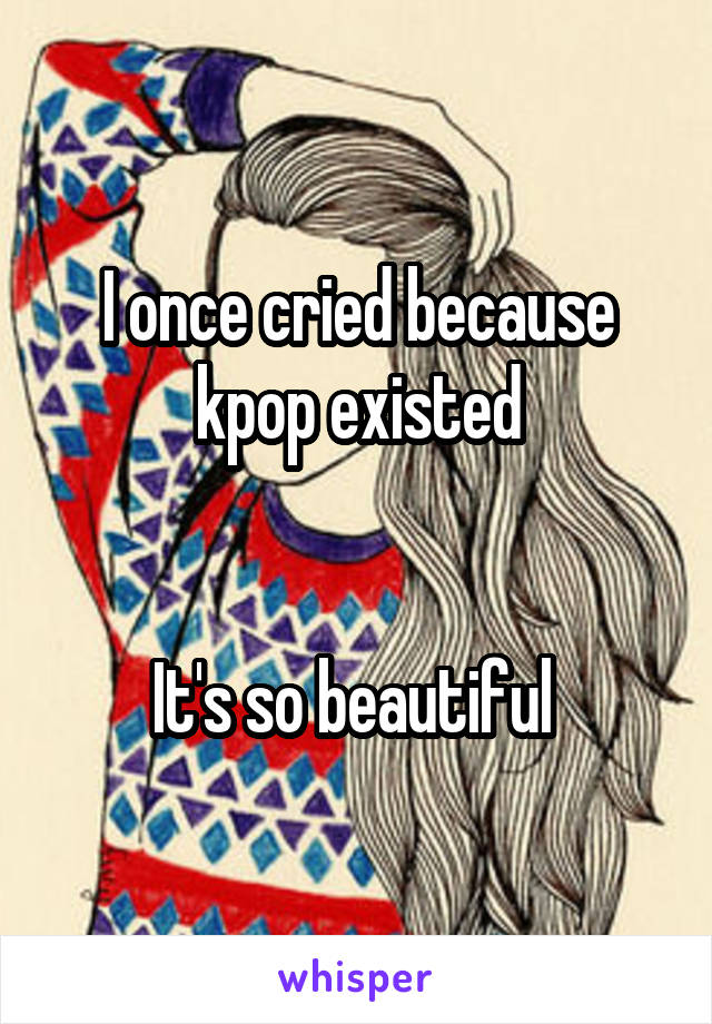 I once cried because kpop existed


It's so beautiful 