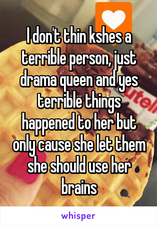 I don't thin kshes a terrible person, just drama queen and yes terrible things happened to her but only cause she let them she should use her brains