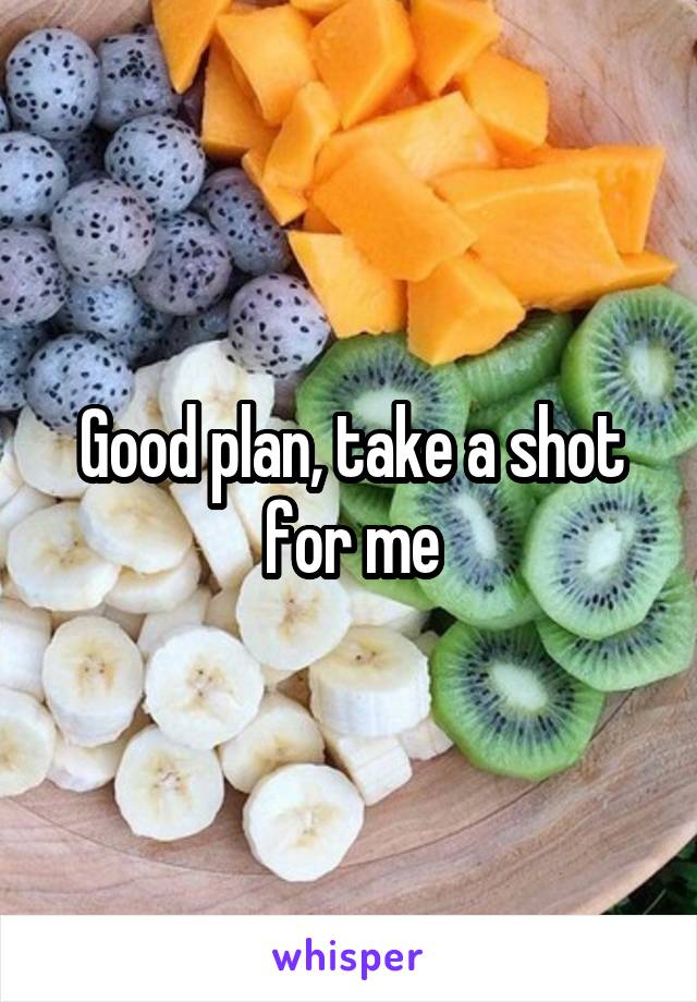 Good plan, take a shot for me