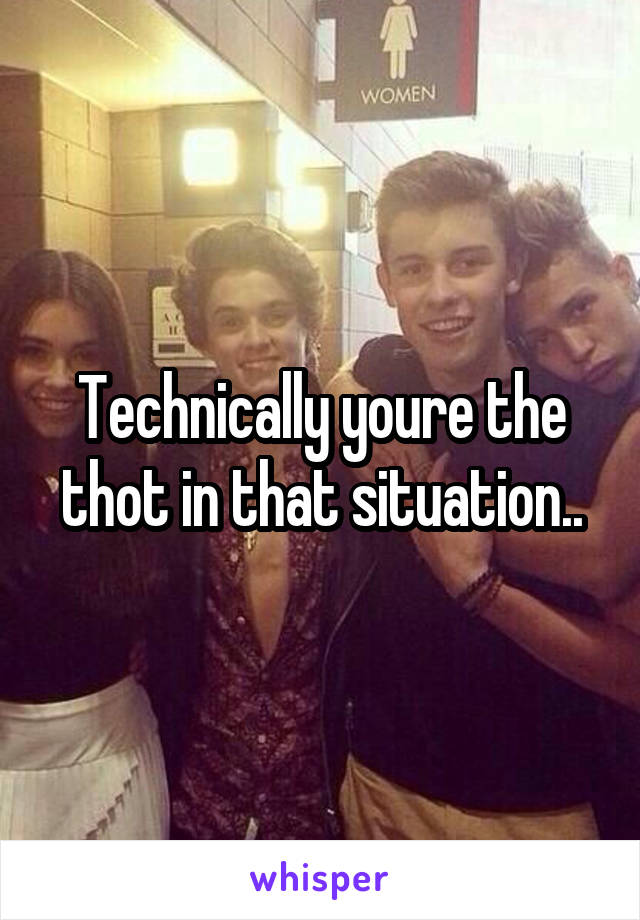 Technically youre the thot in that situation..