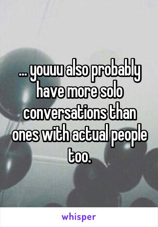 ... youuu also probably have more solo conversations than ones with actual people too.