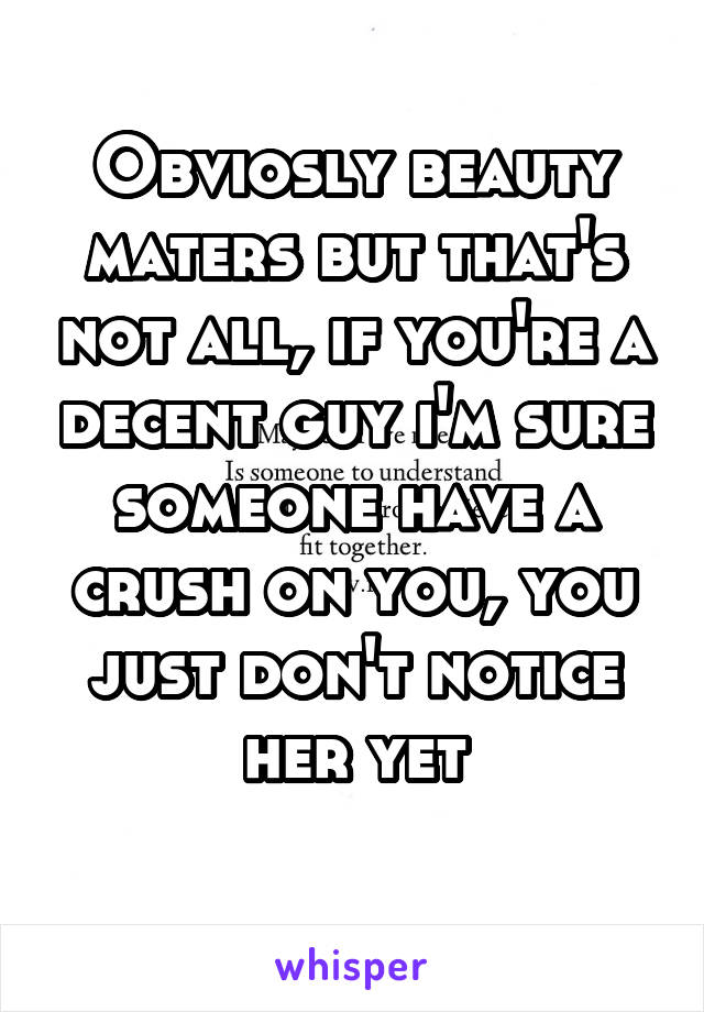 Obviosly beauty maters but that's not all, if you're a decent guy i'm sure someone have a crush on you, you just don't notice
 her yet 
