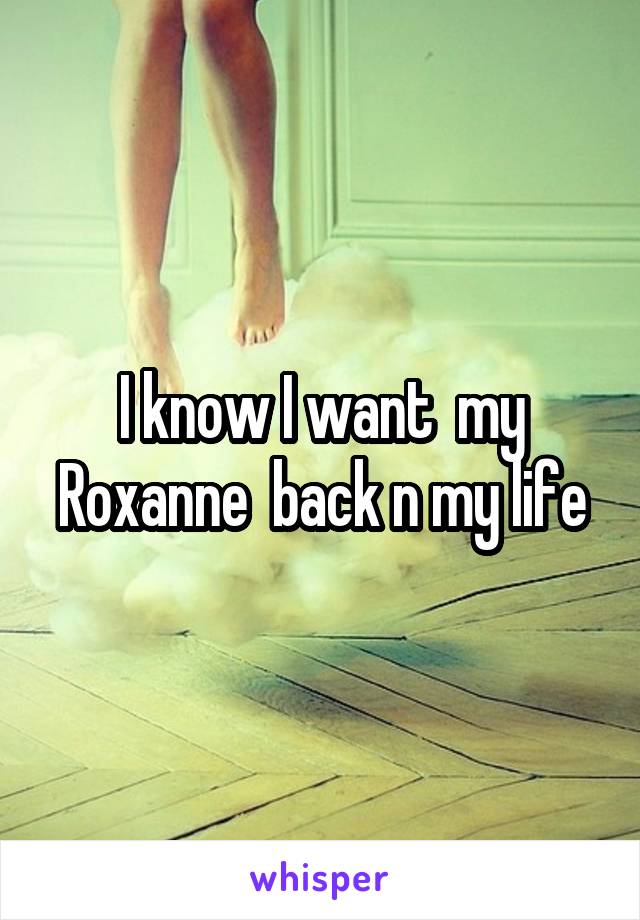 I know I want  my Roxanne  back n my life