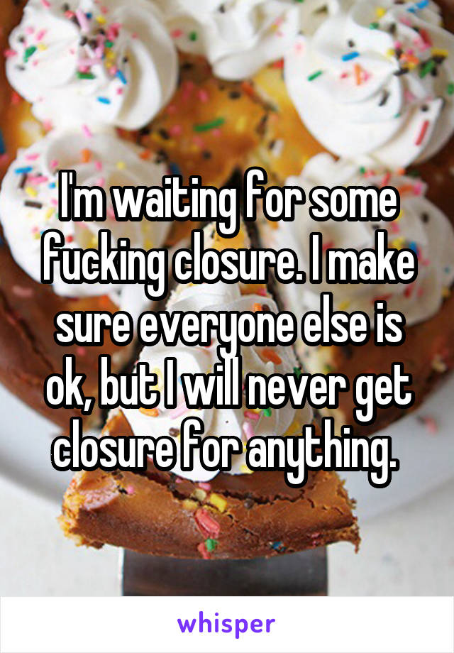 I'm waiting for some fucking closure. I make sure everyone else is ok, but I will never get closure for anything. 