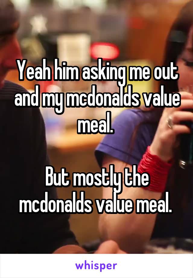 Yeah him asking me out and my mcdonalds value meal. 

But mostly the mcdonalds value meal. 