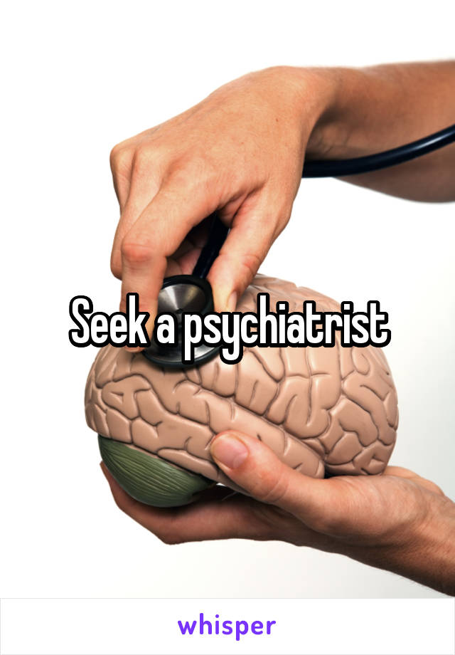 Seek a psychiatrist