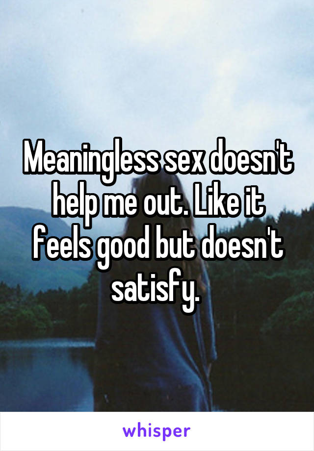 Meaningless sex doesn't help me out. Like it feels good but doesn't satisfy. 