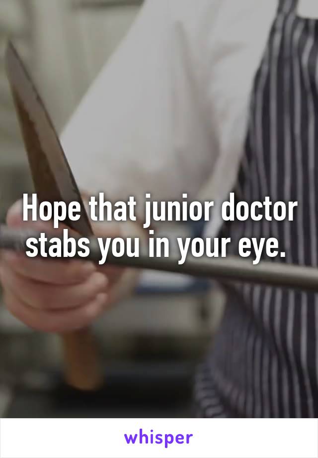 Hope that junior doctor stabs you in your eye. 