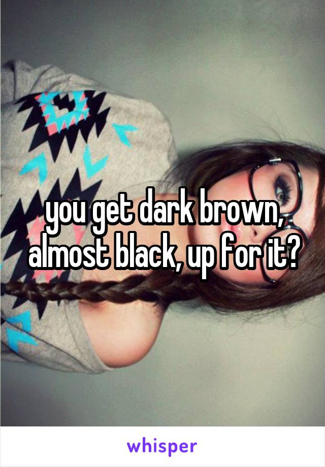 you get dark brown, almost black, up for it?