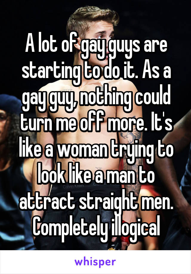 A lot of gay guys are starting to do it. As a gay guy, nothing could turn me off more. It's like a woman trying to look like a man to attract straight men.
Completely illogical