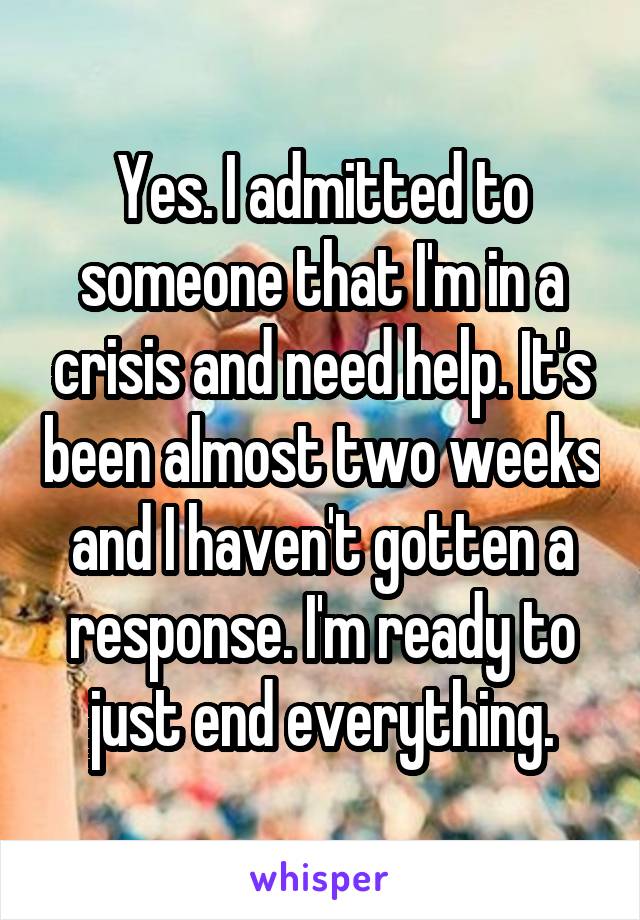 Yes. I admitted to someone that I'm in a crisis and need help. It's been almost two weeks and I haven't gotten a response. I'm ready to just end everything.