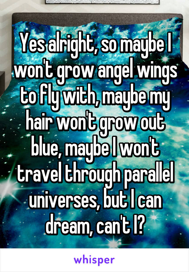Yes alright, so maybe I won't grow angel wings to fly with, maybe my hair won't grow out blue, maybe I won't travel through parallel universes, but I can dream, can't I?