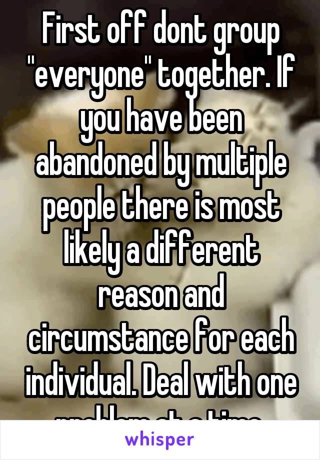 First off dont group "everyone" together. If you have been abandoned by multiple people there is most likely a different reason and circumstance for each individual. Deal with one problem at a time.