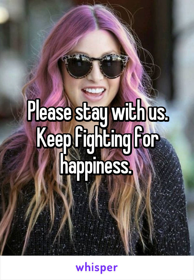 Please stay with us. Keep fighting for happiness. 