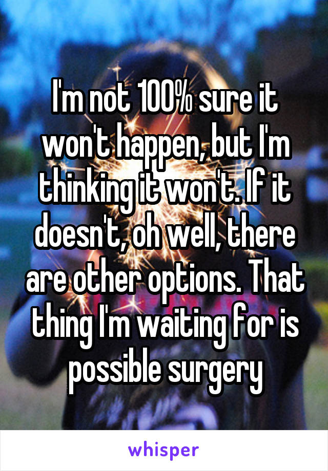 I'm not 100% sure it won't happen, but I'm thinking it won't. If it doesn't, oh well, there are other options. That thing I'm waiting for is possible surgery