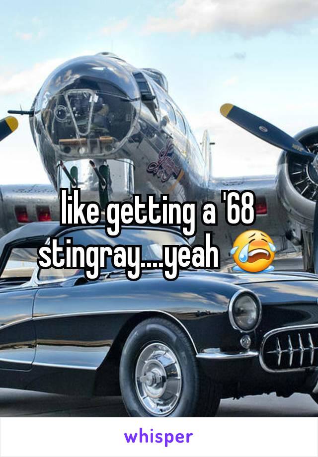 like getting a '68 stingray....yeah 😭