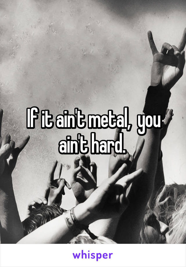 If it ain't metal,  you ain't hard. 