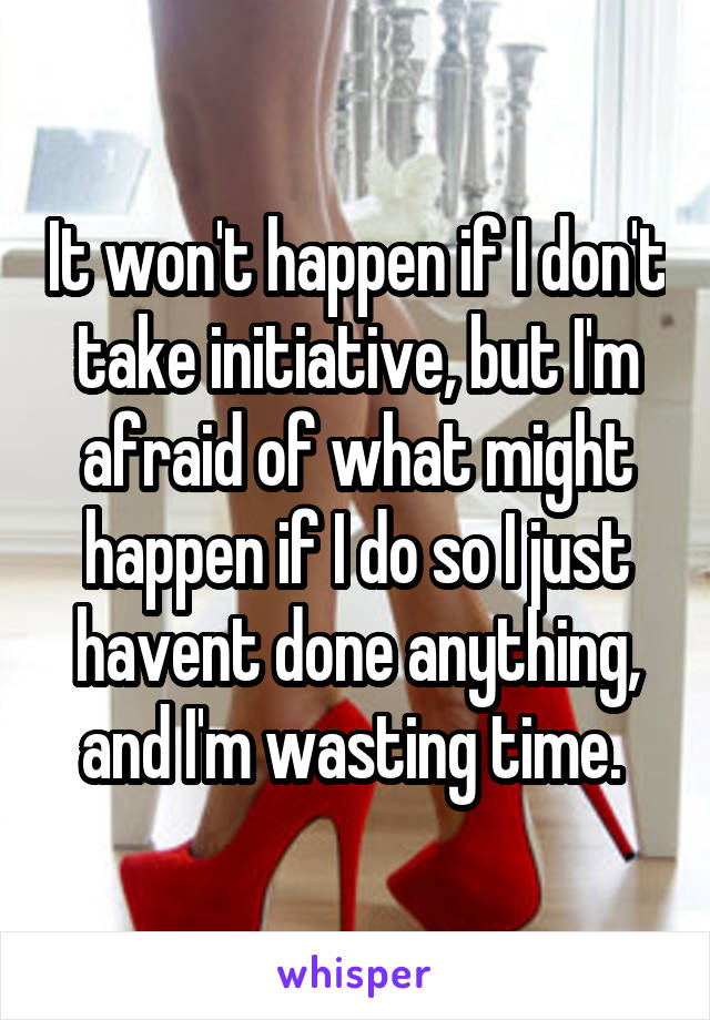 It won't happen if I don't take initiative, but I'm afraid of what might happen if I do so I just havent done anything, and I'm wasting time. 