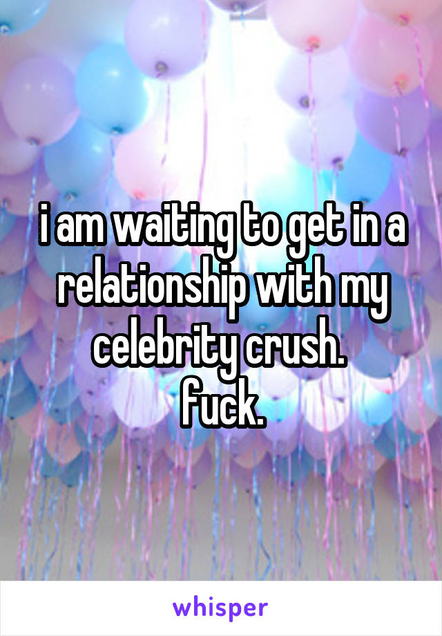 i am waiting to get in a relationship with my celebrity crush. 
fuck.