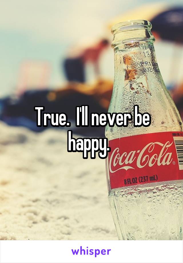 True.  I'll never be happy.  